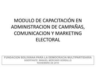 MODULO DE CAPACITACIÓN EN
ADMINISTRACION DE CAMPAÑAS,
COMUNICACION Y MARKETING
ELECTORAL
FUNDACION BOLIVIANA PARA LA DEMOCRACIA MULTIPARTIDARIA
DISERTANTE: MANUEL MERCADO GORDILLO
NOVIEMBRE DE 2010
 