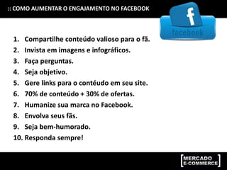 :: COMO AUMENTAR O ENGAJAMENTO NO FACEBOOK
1. Compartilhe conteúdo valioso para o fã.
2. Invista em imagens e infográficos.
3. Faça perguntas.
4. Seja objetivo.
5. Gere links para o contéudo em seu site.
6. 70% de conteúdo + 30% de ofertas.
7. Humanize sua marca no Facebook.
8. Envolva seus fãs.
9. Seja bem-humorado.
10. Responda sempre!
 