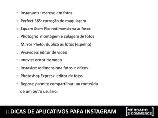 :: Instaquote: escreve em fotos
:: Perfect 365: correção de maquiagem
:: Square Stam Pic: redimensiona as fotos
:: Photogrid: montagem e colagem de fotos
:: Mirror Photo: duplica as fotos (espelho)
:: Vivavideo: editor de vídeo
:: Imovie: editor de vídeo
:: Instasize: redimensiona fotos e vídeos
:: Photoshop Express: editor de fotos
:: Repost: permite compartilhar um conteúdo
de um outro usuário.
:: DICAS DE APLICATIVOS PARA INSTAGRAM
 
