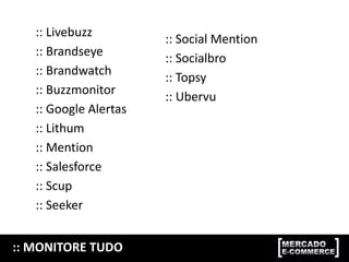 :: MONITORE TUDO
:: Livebuzz
:: Brandseye
:: Brandwatch
:: Buzzmonitor
:: Google Alertas
:: Lithum
:: Mention
:: Salesforce
:: Scup
:: Seeker
:: Social Mention
:: Socialbro
:: Topsy
:: Ubervu
 