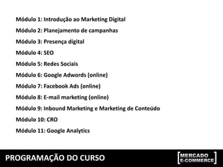 Módulo 1: Introdução ao Marketing Digital
Módulo 2: Planejamento de campanhas
Módulo 3: Presença digital
Módulo 4: SEO
Módulo 5: Redes Sociais
Módulo 6: Google Adwords (online)
Módulo 7: Facebook Ads (online)
Módulo 8: E-mail marketing (online)
Módulo 9: Inbound Marketing e Marketing de Conteúdo
Módulo 10: CRO
Módulo 11: Google Analytics
PROGRAMAÇÃO DO CURSO
 
