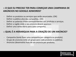 :: O QUE EU PRECISO TER PARA COMEÇAR UMA CAMPANHA DE
ANÚNCIOS NO GOOGLE ADWORDS?
- Definir os produtos ou serviços que serão anunciados. (OK)
- Definir o público-alvo das campanhas. (OK)
- Definir as palavras-chave correspondentes aos produtos e serviços.
- Definir a região onde o seu anúncio deverá aparecer.
- Definir uma verba diária para cada campanha.
:: QUAL É A HIERARQUIA PARA A CRIAÇÃO DE UM ANÚNCIO?
- Campanha (tente fazer uma campanha por categoria ou produto).
- Grupo de anúncios (crie um grupo para cada produto ou público).
- Anúncios (desenvolva mais de um anúncio por produto).
 