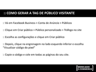 :: COMO GERAR A TAG DE PÚBLICO VISITANTE
:: Vá em Facebook Business > Conta de Anúncio > Públicos
:: Clique em Criar público > Público personalizado > Tráfego no site
:: Escolha as configurações e clique em Criar público
:: Depois, clique na engrenagem no lado esquerdo inferior e escolha
“Visualizar código do pixel”
:: Copie o código e cole em todas as páginas do seu site.
 