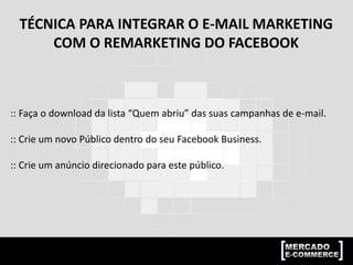 TÉCNICA PARA INTEGRAR O E-MAIL MARKETING
COM O REMARKETING DO FACEBOOK
:: Faça o download da lista “Quem abriu” das suas campanhas de e-mail.
:: Crie um novo Público dentro do seu Facebook Business.
:: Crie um anúncio direcionado para este público.
 