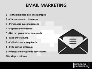 EMAIL MARKETING
1 - Tenha uma base de e-mails própria
2 - Crie um assunto chamativo
3 - Personalize suas mensagens
4 - Segmente o conteúdo
5 - Use um gerenciador de e-mails
6 - Faça um teste A/B
7 - Cuidado com a frequência
8 - Evite cair no antispam
9 - Ofereça uma opção de descadastro
10 - Meça o retorno
 