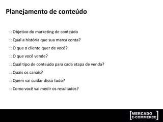 Planejamento de conteúdo
:: Objetivo do marketing de conteúdo
:: Qual a história que sua marca conta?
:: O que o cliente quer de você?
:: O que você vende?
:: Qual tipo de conteúdo para cada etapa de venda?
:: Quais os canais?
:: Quem vai cuidar disso tudo?
:: Como você vai medir os resultados?
 