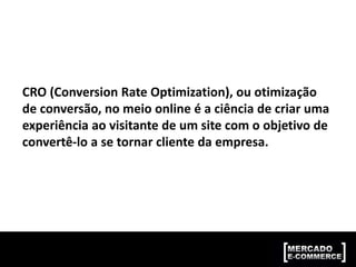 CRO (Conversion Rate Optimization), ou otimização
de conversão, no meio online é a ciência de criar uma
experiência ao visitante de um site com o objetivo de
convertê-lo a se tornar cliente da empresa.
 