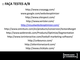 :: FAÇA TESTES A/B
http://www.crazyegg.com/
www.google.com/websiteoptimizer
http://www.sitespect.com/
http://www.vertster.com/
http://visualwebsiteoptimizer.com/
http://www.omniture.com/en/products/conversion/testandtarget
http://www.webtrends.com/Products/Optimize/Segmentation
http://www.ioninteractive.com/liveball-marketing-software/
http://unbounce.com/
http://attentionwizard.com/
http://www.clicktale.com/
 