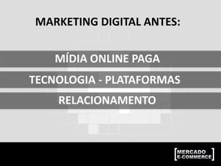 MARKETING DIGITAL ANTES:
MÍDIA ONLINE PAGA
TECNOLOGIA - PLATAFORMAS
RELACIONAMENTO
 