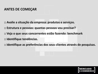 ANTES DE COMEÇAR
:: Avalie a situação da empresa: produtos e serviços.
:: Estrutura e pessoas: quantas pessoas vou precisar?
:: Veja o que seus concorrentes estão fazendo: benchmark
:: Identifique tendências.
:: Identifique as preferências dos seus clientes através de pesquisas.
 