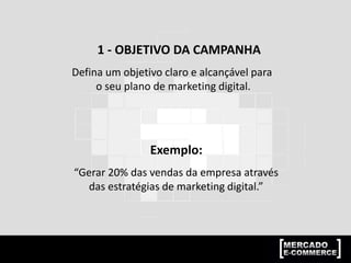 1 - OBJETIVO DA CAMPANHA
Defina um objetivo claro e alcançável para
o seu plano de marketing digital.
Exemplo:
“Gerar 20% das vendas da empresa através
das estratégias de marketing digital.”
 
