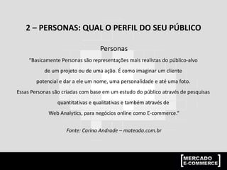 2 – PERSONAS: QUAL O PERFIL DO SEU PÚBLICO
Personas
“Basicamente Personas são representações mais realistas do público-alvo
de um projeto ou de uma ação. É como imaginar um cliente
potencial e dar a ele um nome, uma personalidade e até uma foto.
Essas Personas são criadas com base em um estudo do público através de pesquisas
quantitativas e qualitativas e também através de
Web Analytics, para negócios online como E-commerce.“
Fonte: Carina Andrade – mateada.com.br
 