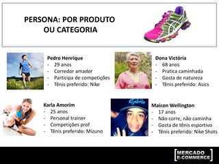 PERSONA: POR PRODUTO
OU CATEGORIA
Pedro Henrique
- 29 anos
- Corredor amador
- Participa de competições
- Tênis preferido: Nike
Dona Victória
- 68 anos
- Pratica caminhada
- Gosta de natureza
- Tênis preferido: Asics
Karla Amorim
- 25 anos
- Personal trainer
- Competições prof
- Tênis preferido: Mizuno
Maicon Wellington
- 17 anos
- Não corre, não caminha
- Gosta de tênis esportivo
- Tênis preferido: Nike Shots
 