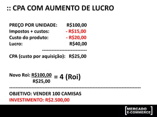 :: CPA COM AUMENTO DE LUCRO
PREÇO POR UNIDADE: R$100,00
Impostos + custos: - R$15,00
Custo do produto: - R$20,00
Lucro: R$40,00
----------------------------
CPA (custo por aquisição): R$25,00
Novo Roi: R$100,00
R$25,00
----------------------------------------------------------------------------------
OBJETIVO: VENDER 100 CAMISAS
INVESTIMENTO: R$2.500,00
= 4 (Roi)
 