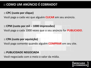 :: CPC (custo por clique)
Você paga a cada vez que alguém CLICAR em seu anúncio.
:: CPM (custo por mil – 1000 impressões)
Você paga a cada 1000 vezes que o seu anúncio for PUBLICADO.
:: CPA (custo por aquisição)
Você paga somente quando alguém COMPRAR em seu site.
:: PUBLICIDADE NEGOCIADA
Você negociado com o meio o valor da mídia.
:: COMO UM ANÚNCIO É COBRADO?
 