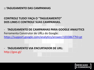 :: TAGUEAMENTO DAS CAMPANHAS
CONTROLE TUDO! FAÇA O “TAGUEAMENTO”
DOS LINKS E CONTROLE SUAS CAMPANHAS.
- TAGUEAMENTO DE CAMPANHAS PARA GOOGLE ANALYTICS
Ferramenta Construtor de URLs do Google:
https://support.google.com/analytics/answer/1033867?hl=pt
- TAGUEAMENTO VIA ENCURTADOR DE URL:
http://goo.gl/
 