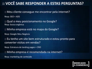:: VOCÊ SABE RESPONDER A ESTAS PERGUNTAS?
:: Meu cliente consegue me encontrar pela internet?
Resp: SEO + ADS
:: Qual o meu posicionamento no Google?
Resp: busca orgânica
:: Minha empresa está no mapa do Google?
Resp: Google Meu Negócio
:: Eu tenho um site bem estruturado e estou pronto para
converter visitas em vendas?
Resp: Estratura de landing pages + CRO
:: Minha empresa é recomendada na internet?
Resp: marketing de conteúdo
 