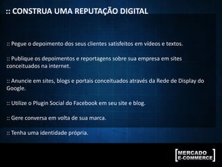 :: CONSTRUA UMA REPUTAÇÃO DIGITAL
:: Pegue o depoimento dos seus clientes satisfeitos em vídeos e textos.
:: Publique os depoimentos e reportagens sobre sua empresa em sites
conceituados na internet.
:: Anuncie em sites, blogs e portais conceituados através da Rede de Display do
Google.
:: Utilize o Plugin Social do Facebook em seu site e blog.
:: Gere conversa em volta de sua marca.
:: Tenha uma identidade própria.
 