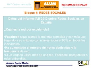 MKT Online, Iniciación

#cursoMKTonlineALUM

Bloque 4: REDES SOCIALES
Datos del Informe IAB 2013 sobre Redes Sociales en
España
¿Cuál es la red por excelencia?
•Facebook sigue siendo la red más conocida y con más uso,
llegando a su máximo con niveles sobre el 96% en todos los
indicadores.
•Ha aumentado el número de horas dedicadas y la
frecuencia de uso.
•Si un usuario utiliza más de una red, Facebook acostumbra a
estar entre ellas.
Aquere Social Media
www.aqueresocialmedia.com

 