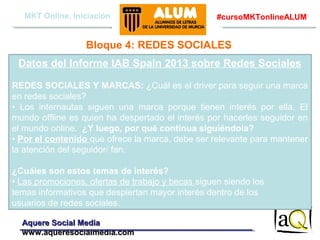 MKT Online, Iniciación

#cursoMKTonlineALUM

Bloque 4: REDES SOCIALES
Datos del Informe IAB Spain 2013 sobre Redes Sociales
REDES SOCIALES Y MARCAS: ¿Cuál es el driver para seguir una marca
en redes sociales?
• Los internautas siguen una marca porque tienen interés por ella. El
mundo offline es quien ha despertado el interés por hacerles seguidor en
el mundo online. ¿Y luego, por qué continua siguiéndola?
• Por el contenido que ofrece la marca, debe ser relevante para mantener
la atención del seguidor/ fan.
¿Cuáles son estos temas de interés?
• Las promociones, ofertas de trabajo y becas siguen siendo los
temas informativos que despiertan mayor interés dentro de los
usuarios de redes sociales.
Aquere Social Media
www.aqueresocialmedia.com

 