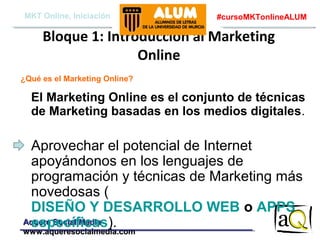 MKT Online, Iniciación

#cursoMKTonlineALUM

Bloque 1: Introducción al Marketing
Online
¿Qué es el Marketing Online?

El Marketing Online es el conjunto de técnicas
de Marketing basadas en los medios digitales.

Aprovechar el potencial de Internet
apoyándonos en los lenguajes de
programación y técnicas de Marketing más
novedosas (
DISEÑO Y DESARROLLO WEB o APPS
Aquere Social Media
específicas).
www.aqueresocialmedia.com

 