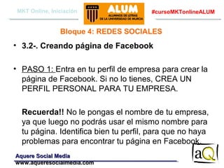 MKT Online, Iniciación

#cursoMKTonlineALUM

Bloque 4: REDES SOCIALES

• 3.2-. Creando página de Facebook
• PASO 1: Entra en tu perfil de empresa para crear la
página de Facebook. Si no lo tienes, CREA UN
PERFIL PERSONAL PARA TU EMPRESA.
Recuerda!! No le pongas el nombre de tu empresa,
ya que luego no podrás usar el mismo nombre para
tu página. Identifica bien tu perfil, para que no haya
problemas para encontrar tu página en Facebook.
Aquere Social Media
www.aqueresocialmedia.com

 