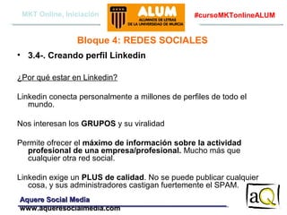 MKT Online, Iniciación

#cursoMKTonlineALUM

Bloque 4: REDES SOCIALES
• 3.4-. Creando perfil Linkedin
¿Por qué estar en Linkedin?
Linkedin conecta personalmente a millones de perfiles de todo el
mundo.
Nos interesan los GRUPOS y su viralidad
Permite ofrecer el máximo de información sobre la actividad
profesional de una empresa/profesional. Mucho más que
cualquier otra red social.
Linkedin exige un PLUS de calidad. No se puede publicar cualquier
cosa, y sus administradores castigan fuertemente el SPAM.
Aquere Social Media
www.aqueresocialmedia.com

 