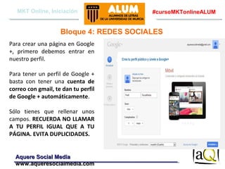 MKT Online, Iniciación

#cursoMKTonlineALUM

Bloque 4: REDES SOCIALES
Para crear una página en Google
+, primero debemos entrar en
nuestro perfil.
Para tener un perfil de Google +
basta con tener una cuenta de
correo con gmail, te dan tu perfil
de Google + automáticamente.
Sólo tienes que rellenar unos
campos. RECUERDA NO LLAMAR
A TU PERFIL IGUAL QUE A TU
PÁGINA. EVITA DUPLICIDADES.

Aquere Social Media
www.aqueresocialmedia.com

 
