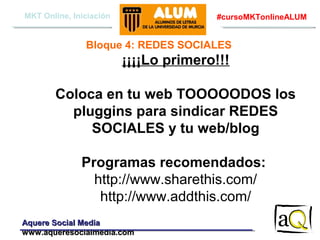 MKT Online, Iniciación

#cursoMKTonlineALUM

Bloque 4: REDES SOCIALES

¡¡¡¡Lo primero!!!
Coloca en tu web TOOOOODOS los
pluggins para sindicar REDES
SOCIALES y tu web/blog
Programas recomendados:
http://www.sharethis.com/
http://www.addthis.com/
Aquere Social Media
www.aqueresocialmedia.com

 
