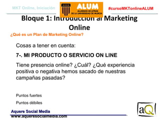 MKT Online, Iniciación

#cursoMKTonlineALUM

Bloque 1: Introducción al Marketing
Online
¿Qué es un Plan de Marketing Online?

Cosas a tener en cuenta:
7-. MI PRODUCTO O SERVICIO ON LINE
Tiene presencia online? ¿Cuál? ¿Qué experiencia
positiva o negativa hemos sacado de nuestras
campañas pasadas?
Puntos fuertes
Puntos débiles
Aquere Social Media
www.aqueresocialmedia.com

 