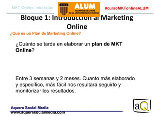 MKT Online, Iniciación

#cursoMKTonlineALUM

Bloque 1: Introducción al Marketing
Online
¿Qué es un Plan de Marketing Online?

¿Cuánto se tarda en elaborar un plan de MKT
Online?

Entre 3 semanas y 2 meses. Cuanto más elaborado
y específico, más fácil nos resultará seguirlo y
monitorizar los resultados.
Aquere Social Media
www.aqueresocialmedia.com

 