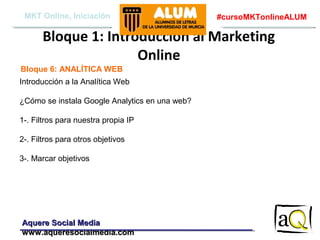 MKT Online, Iniciación

#cursoMKTonlineALUM

Bloque 1: Introducción al Marketing
Online
Bloque 6: ANALÍTICA WEB
Introducción a la Analítica Web
¿Cómo se instala Google Analytics en una web?
1-. Filtros para nuestra propia IP
2-. Filtros para otros objetivos
3-. Marcar objetivos

Aquere Social Media
www.aqueresocialmedia.com

 
