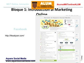MKT Online, Iniciación

#cursoMKTonlineALUM

Bloque 1: Introducción al Marketing
Online

Facebook
http://likealyzer.com/

Aquere Social Media
www.aqueresocialmedia.com

 