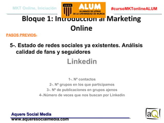 MKT Online, Iniciación

#cursoMKTonlineALUM

Bloque 1: Introducción al Marketing
Online
PASOS PREVIOS-

5-. Estado de redes sociales ya existentes. Análisis
calidad de fans y seguidores

Linkedin
1-. Nº contactos
2-. Nº grupos en los que participamos
3-. Nº de publicaciones en grupos ajenos
4-.Número de veces que nos buscan por Linkedin

Aquere Social Media
www.aqueresocialmedia.com

 