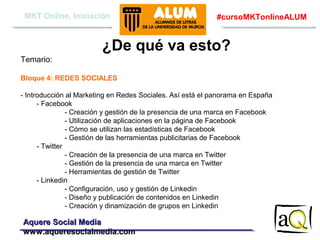 MKT Online, Iniciación

#cursoMKTonlineALUM

¿De qué va esto?
Temario:
Bloque 4: REDES SOCIALES
- Introducción al Marketing en Redes Sociales. Así está el panorama en España
- Facebook
- Creación y gestión de la presencia de una marca en Facebook
- Utilización de aplicaciones en la página de Facebook
- Cómo se utilizan las estadísticas de Facebook
- Gestión de las herramientas publicitarias de Facebook
- Twitter
- Creación de la presencia de una marca en Twitter
- Gestión de la presencia de una marca en Twitter
- Herramientas de gestión de Twitter
- Linkedin
- Configuración, uso y gestión de Linkedin
- Diseño y publicación de contenidos en Linkedin
- Creación y dinamización de grupos en Linkedin

Aquere Social Media
www.aqueresocialmedia.com

 