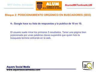 MKT Online, Iniciación

#cursoMKTonlineALUM

Bloque 2: POSICIONAMIENTO ORGÁNICO EN BUSCADORES (SEO)
4-. Google hace su lista de respuestas y la publica de 10 en 10.
El usuario suele mirar los primeros 5 resultados. Tener una página bien
posicionada por unas palabras claves supondrá que quien hizo la
búsqueda termine entrando en la web.

Aquere Social Media
www.aqueresocialmedia.com

 