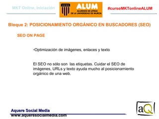 MKT Online, Iniciación

#cursoMKTonlineALUM

Bloque 2: POSICIONAMIENTO ORGÁNICO EN BUSCADORES (SEO)
SEO ON PAGE
-Optimización de imágenes, enlaces y texto
El SEO no sólo son las etiquetas. Cuidar el SEO de
imágenes, URLs y texto ayuda mucho al posicionamiento
orgánico de una web.

Aquere Social Media
www.aqueresocialmedia.com

 