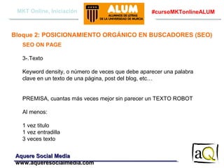MKT Online, Iniciación

#cursoMKTonlineALUM

Bloque 2: POSICIONAMIENTO ORGÁNICO EN BUSCADORES (SEO)
SEO ON PAGE
3-.Texto
Keyword density, o número de veces que debe aparecer una palabra
clave en un texto de una página, post del blog, etc…
PREMISA, cuantas más veces mejor sin parecer un TEXTO ROBOT
Al menos:
1 vez titulo
1 vez entradilla
3 veces texto
Aquere Social Media
www.aqueresocialmedia.com

 