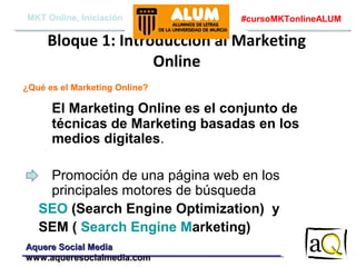 MKT Online, Iniciación

#cursoMKTonlineALUM

Bloque 1: Introducción al Marketing
Online
¿Qué es el Marketing Online?

El Marketing Online es el conjunto de
técnicas de Marketing basadas en los
medios digitales.
Promoción de una página web en los
principales motores de búsqueda
SEO (Search Engine Optimization) y
SEM ( Search Engine Marketing)
Aquere Social Media
www.aqueresocialmedia.com

 
