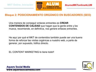 MKT Online, Iniciación

#cursoMKTonlineALUM

Bloque 2: POSICIONAMIENTO ORGÁNICO EN BUSCADORES (SEO)
Una manera de conseguir enlaces entrantes es CREAR
CONTENIDOS DE CALIDAD que hagan que la gente entre y los
mueva, recomiende, en definitiva, nos genere enlaces entrantes.

He aquí por qué el MKT de contenidos también puede ser una buena
forma de reforzar las visitas orgánicas a nuestro web, a parte de
generar, por supuesto, tráfico directo.

EL CONTENT MARKETING lo tiene todo!!

Aquere Social Media
www.aqueresocialmedia.com

 