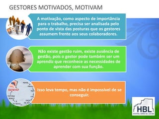GESTORES MOTIVADOS, MOTIVAM
A motivação, como aspecto de importância
para o trabalho, precisa ser analisada pelo
ponto de vista das posturas que os gestores
assumem frente aos seus colaboradores.
Não existe gestão ruim, existe ausência de
gestão, pois o gestor pode também ser um
aprendiz que reconhece as necessidades de
aprender com sua função.
Isso leva tempo, mas não é impossível de se
conseguir.
 