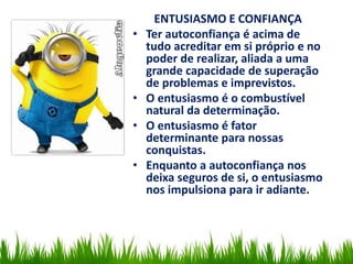 ENTUSIASMO E CONFIANÇA
• Ter autoconfiança é acima de
tudo acreditar em si próprio e no
poder de realizar, aliada a uma
grande capacidade de superação
de problemas e imprevistos.
• O entusiasmo é o combustível
natural da determinação.
• O entusiasmo é fator
determinante para nossas
conquistas.
• Enquanto a autoconfiança nos
deixa seguros de si, o entusiasmo
nos impulsiona para ir adiante.
 
