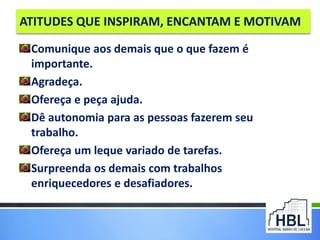 ATITUDES QUE INSPIRAM, ENCANTAM E MOTIVAM
Comunique aos demais que o que fazem é
importante.
Agradeça.
Ofereça e peça ajuda.
Dê autonomia para as pessoas fazerem seu
trabalho.
Ofereça um leque variado de tarefas.
Surpreenda os demais com trabalhos
enriquecedores e desafiadores.
 