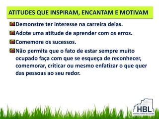 ATITUDES QUE INSPIRAM, ENCANTAM E MOTIVAM
Demonstre ter interesse na carreira delas.
Adote uma atitude de aprender com os erros.
Comemore os sucessos.
Não permita que o fato de estar sempre muito
ocupado faça com que se esqueça de reconhecer,
comemorar, criticar ou mesmo enfatizar o que quer
das pessoas ao seu redor.
 