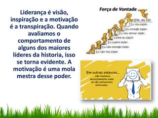 Liderança é visão,
inspiração e a motivação
é a transpiração. Quando
avaliamos o
comportamento de
alguns dos maiores
líderes da historia, isso
se torna evidente. A
motivação é uma mola
mestra desse poder.
 