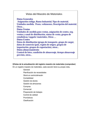 Vistas del Maestro de Materiales

     Datos Generales
      Asignación código, Ramo Industrial, Tipo de material,
     Unidades medida, Pesos, volúmenes, Descripción del material,
     Otros…
     Datos Ventas
     Unidades de medida para ventas, asignación de centro, org.
     ventas y canal de distribución, status de venta, grupos de
     estadísticas/rappels/materiales, Otros …
     Datos Centro
     Datos de distribución (grupo de transporte, grupo de carga),
     datos de comercio (país, región de origen, grupos de
     importación, grupos de exportación), otros...
     Datos almacenamiento
     Control de lotes, condición de almacenaje, tiempo almacenaje
     previsto, otros...



§Vistas de la actualización del registro maestro de materiales (comprobar)
En un registro maestro de materiales, cada sección tiene su propia vista.
             General
             Planificación de necesidades
             Stock en centro/almacén
             Contabilidad
             Gestión de stocks
             Gestión de almacenes
             Compras
             Comercial
             Preparación de trabajos
             Control de calidad
             Pronósticos
             Clasificación
 