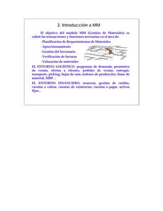 2. Introducción a MM
      El objetivo del módulo MM (Gestión de Materiales) es
cubrir las transacciones y funciones necesarias en el área de:
     - Planificación de Requerimientos de Materiales
     - Aprovisionamiento
     - Gestión del Inventario
     - Verificación de facturas
     - Valoración de materiales
EL ENTORNO LOGÍSTICO: programas de demanda, pronóstico
de ventas, ofertas a clientes, pedidos de ventas, entregas,
transporte, picking, hojas de ruta, órdenes de producción, listas de
material, MRP…
EL ENTORNO FINANCIERO: tesorería, gestión de crédito,
cuentas a cobrar, cuentas de existencias, cuentas a pagar, activos
fijos...
 