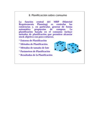 8. Planificación sobre consumo

La función central del MRP (Material
Requirements Planning) es controlar las
existencias y, en particular, generar de forma
automática     propuestas    de   compras.  La
planificación basada en el consumo incluye
métodos de planificación que permiten alcanzar
stock objetivo con poco esfuerzo.
* Entorno de Planificación
* Métodos de Planificación.
* Métodos de tamaño de lote
* Parámetros de Planificación
* Resultados de la Planificación
 
