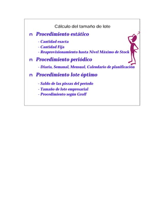 Cálculo del tamaño de lote
n Procedimiento estático
   - Cantidad exacta
   - Cantidad Fija
   - Reaprovisionamiento hasta Nivel Máximo de Stock

n Procedimiento periódico
   - Diaria, Semanal, Mensual, Calendario de planificación

n Procedimiento lote óptimo
   - Saldo de las piezas del período
   - Tamaño de lote empresarial
   - Procedimiento según Groff
 
