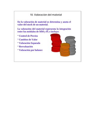 10. Valoración del material

En la valoración de material se determina y anota el
valor del stock de un material.
La valoración del material representa la integración
entre los módulos de MM y FI, e incluye:
* Control de Precios
* Cambios de Valor
* Valoración Separada
* Reevaluación
* Valoración por balance
 